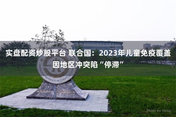 实盘配资炒股平台 联合国：2023年儿童免疫覆盖因地区冲突陷“停滞”