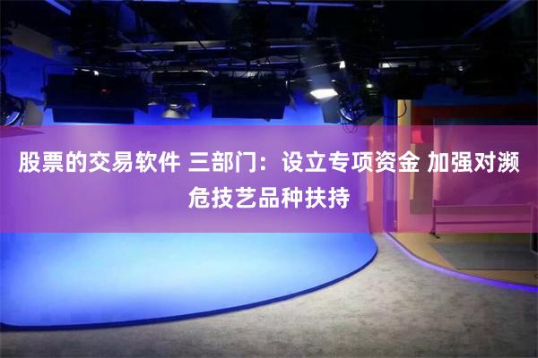 股票的交易软件 三部门：设立专项资金 加强对濒危技艺品种扶持