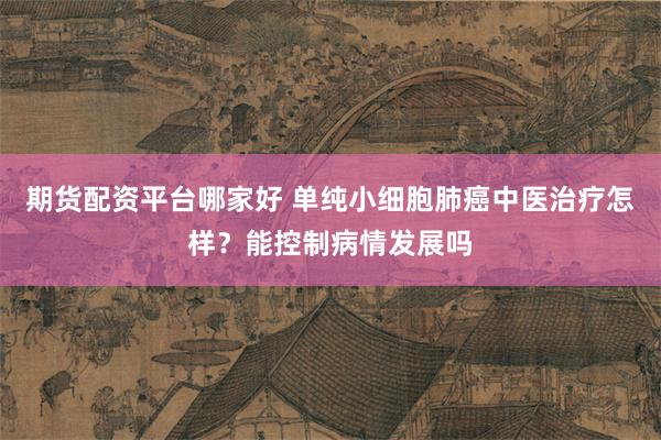 期货配资平台哪家好 单纯小细胞肺癌中医治疗怎样？能控制病情发展吗