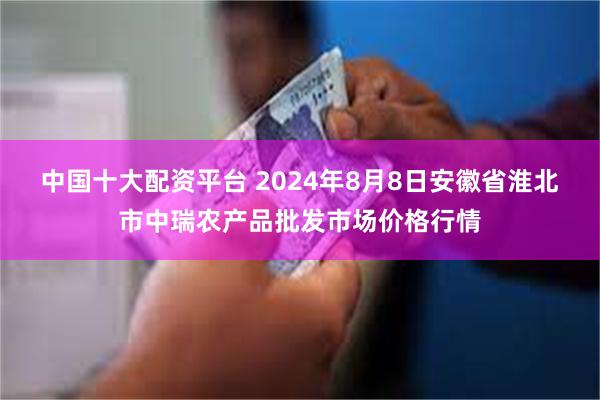 中国十大配资平台 2024年8月8日安徽省淮北市中瑞农产品批发市场价格行情