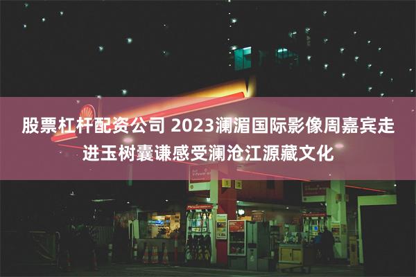 股票杠杆配资公司 2023澜湄国际影像周嘉宾走进玉树囊谦感受澜沧江源藏文化