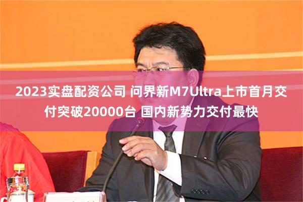 2023实盘配资公司 问界新M7Ultra上市首月交付突破20000台 国内新势力交付最快