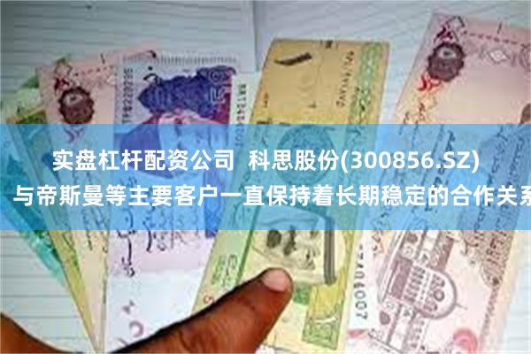 实盘杠杆配资公司  科思股份(300856.SZ)：与帝斯曼等主要客户一直保持着长期稳定的合作关系