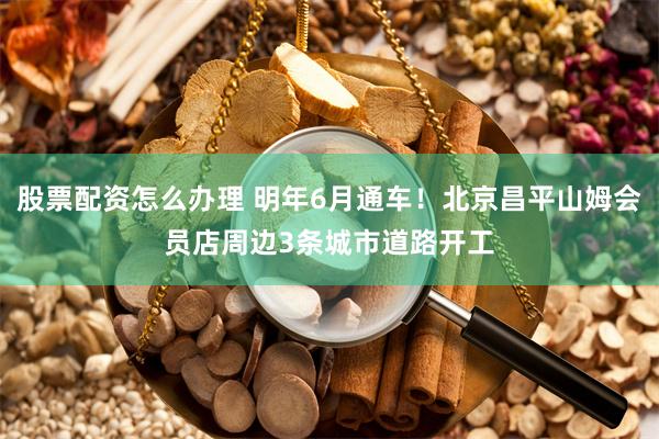 股票配资怎么办理 明年6月通车！北京昌平山姆会员店周边3条城市道路开工