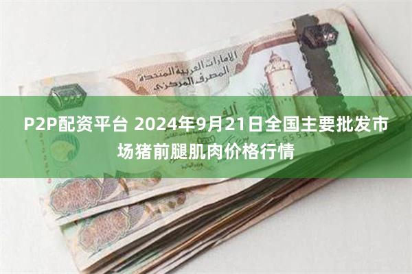 P2P配资平台 2024年9月21日全国主要批发市场猪前腿肌肉价格行情