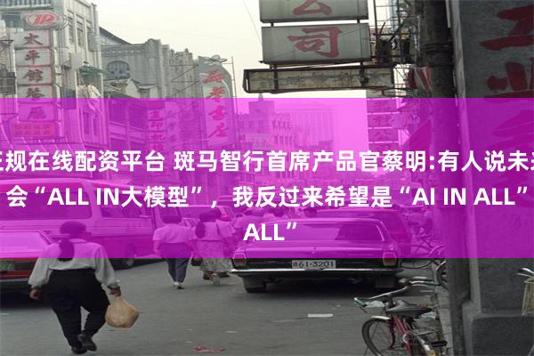 正规在线配资平台 斑马智行首席产品官蔡明:有人说未来会“ALL IN大模型”，我反过来希望是“AI IN ALL”