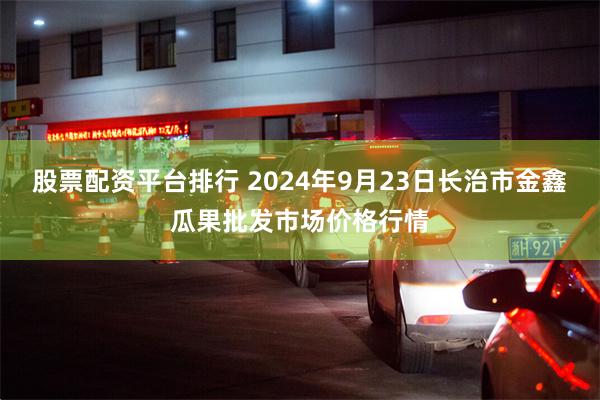 股票配资平台排行 2024年9月23日长治市金鑫瓜果批发市场价格行情