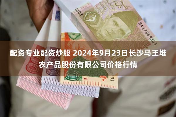 配资专业配资炒股 2024年9月23日长沙马王堆农产品股份有限公司价格行情