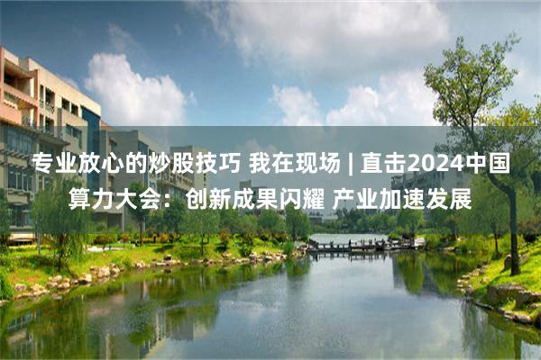 专业放心的炒股技巧 我在现场 | 直击2024中国算力大会：创新成果闪耀 产业加速发展