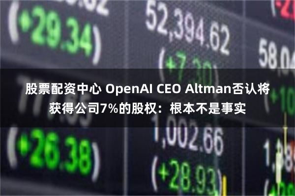 股票配资中心 OpenAI CEO Altman否认将获得公司7%的股权：根本不是事实