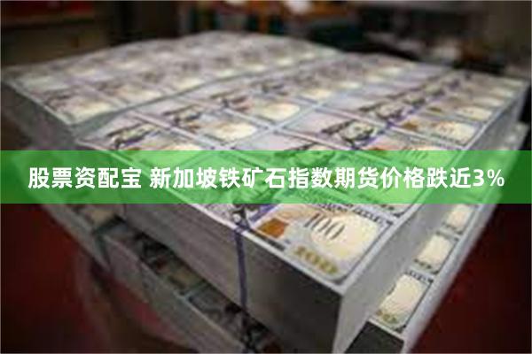 股票资配宝 新加坡铁矿石指数期货价格跌近3%