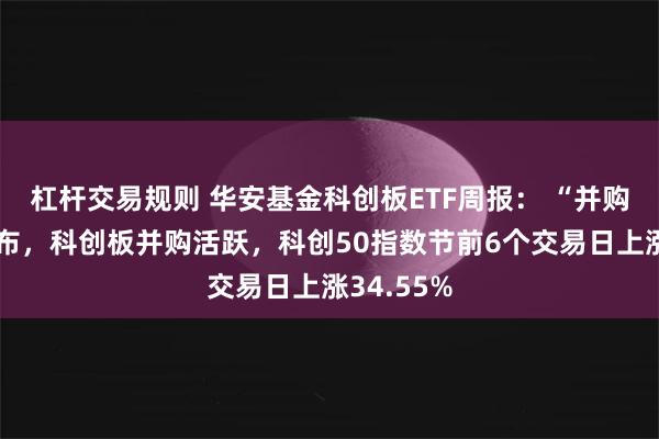 杠杆交易规则 华安基金科创板ETF周报： “并购六条”发布，科创板并购活跃，科创50指数节前6个交易日上涨34.55%