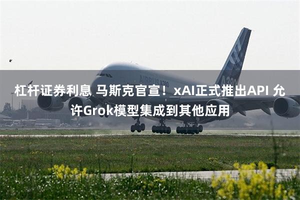 杠杆证券利息 马斯克官宣！xAI正式推出API 允许Grok模型集成到其他应用