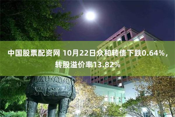 中国股票配资网 10月22日众和转债下跌0.64%，转股溢价率13.82%