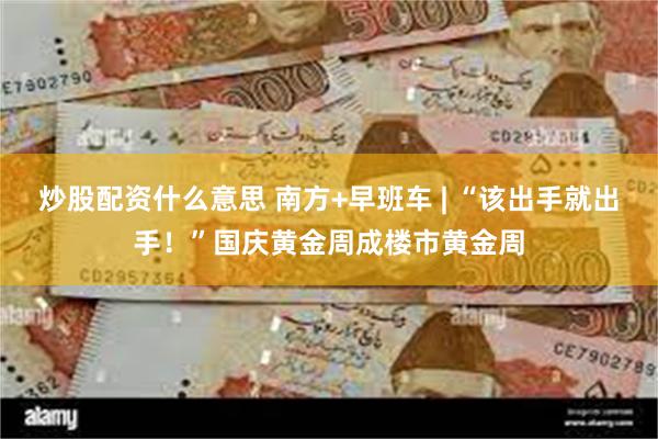 炒股配资什么意思 南方+早班车 | “该出手就出手！”国庆黄金周成楼市黄金周