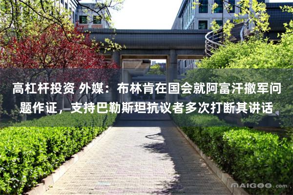 高杠杆投资 外媒：布林肯在国会就阿富汗撤军问题作证，支持巴勒斯坦抗议者多次打断其讲话