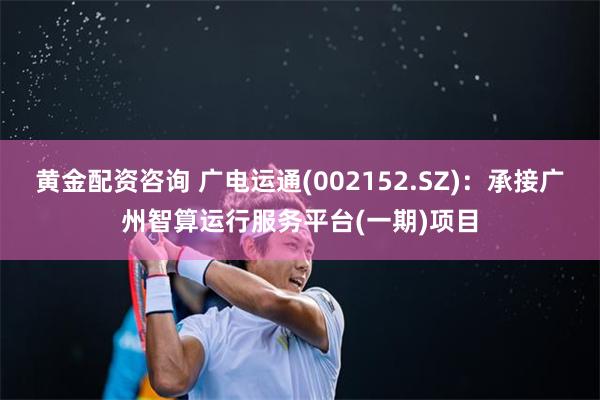 黄金配资咨询 广电运通(002152.SZ)：承接广州智算运行服务平台(一期)项目