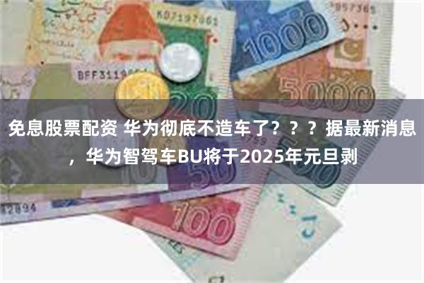 免息股票配资 华为彻底不造车了？？？据最新消息，华为智驾车BU将于2025年元旦剥