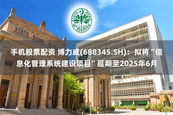 手机股票配资 博力威(688345.SH)：拟将“信息化管理系统建设项目”延期至2025年6月