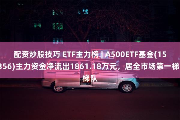 配资炒股技巧 ETF主力榜 | A500ETF基金(159356)主力资金净流出1861.18万元，居全市场第一梯队