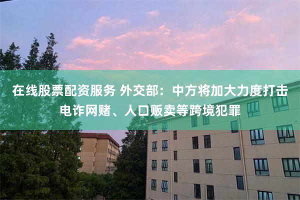 在线股票配资服务 外交部：中方将加大力度打击电诈网赌、人口贩卖等跨境犯罪