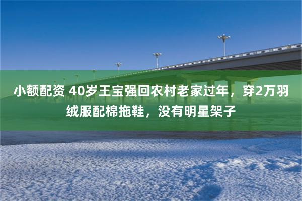 小额配资 40岁王宝强回农村老家过年，穿2万羽绒服配棉拖鞋，没有明星架子