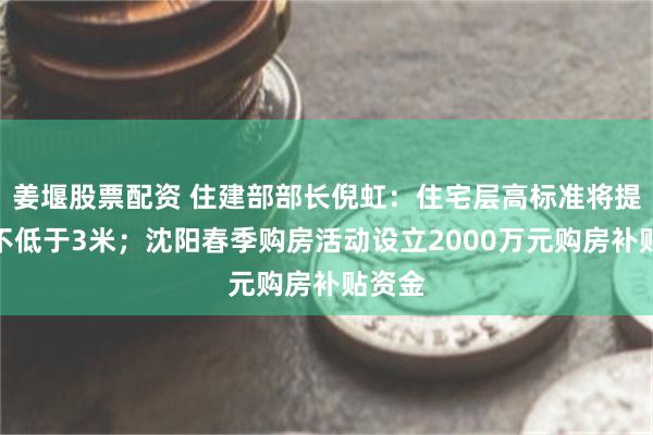 姜堰股票配资 住建部部长倪虹：住宅层高标准将提高到不低于3米；沈阳春季购房活动设立2000万元购房补贴资金